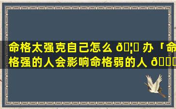 命格太强克自己怎么 🦟 办「命格强的人会影响命格弱的人 🐞 吗」